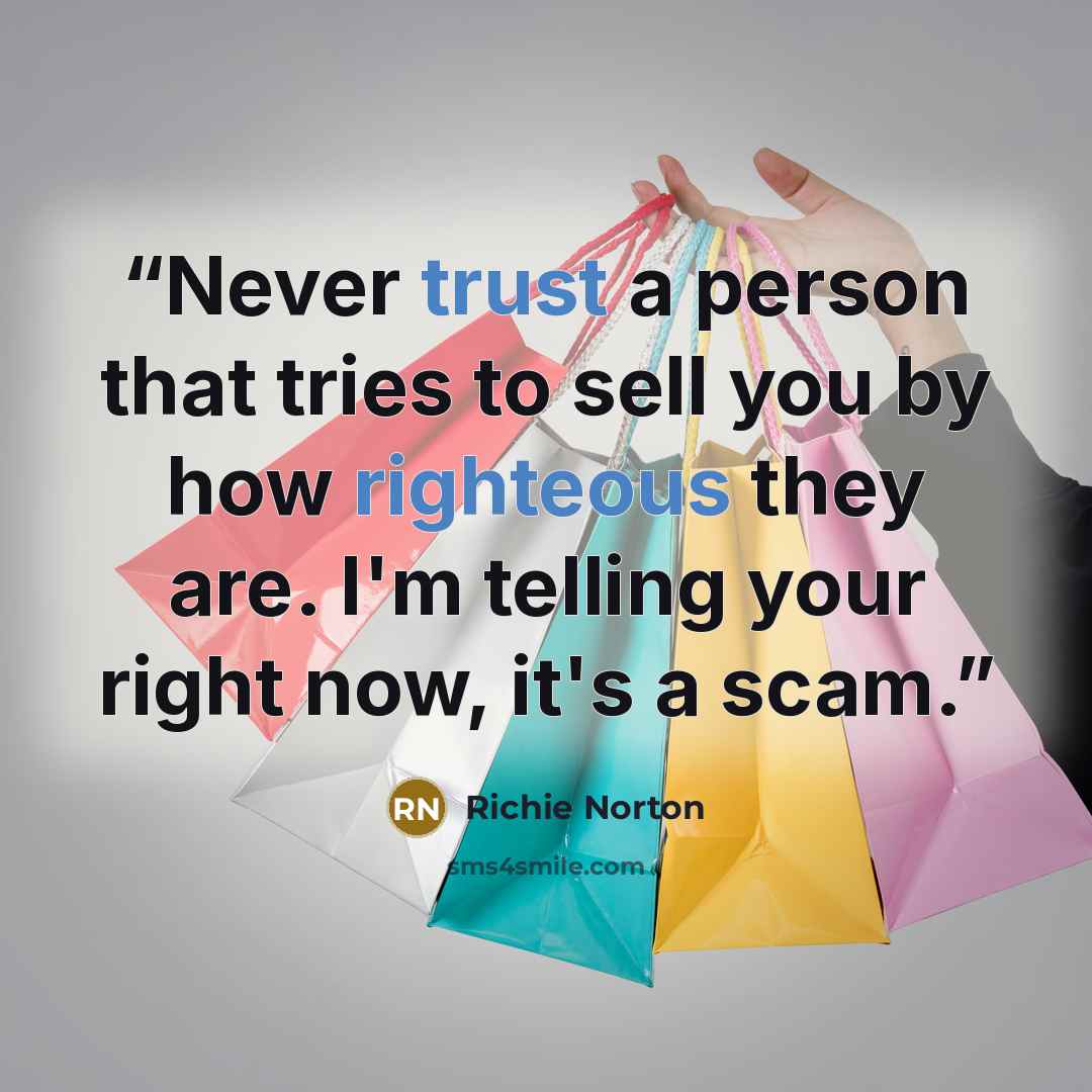 “Never trust a person that tries to sell you by how righteous they are. I'm telling your right now, it's a scam.” quote by Richie Norton