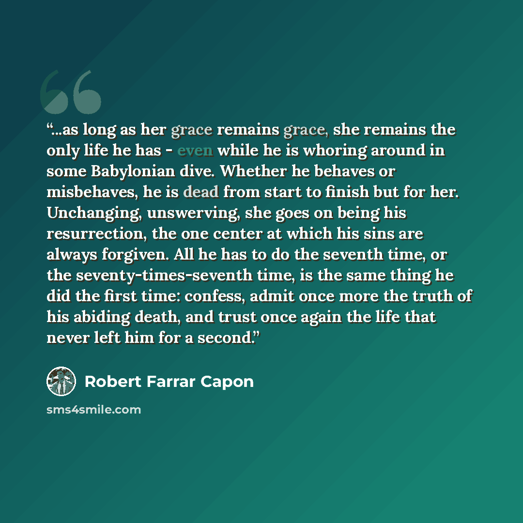 “...as long as her grace remains grace, she remains the only life he has - even while he is whoring around in some Babylonian dive. Whether he behaves or misbehaves, he is dead from start to finish but for her. Unchanging, unswerving, she goes on being his resurrection, the one center at which his…” quote by Robert Farrar Capon