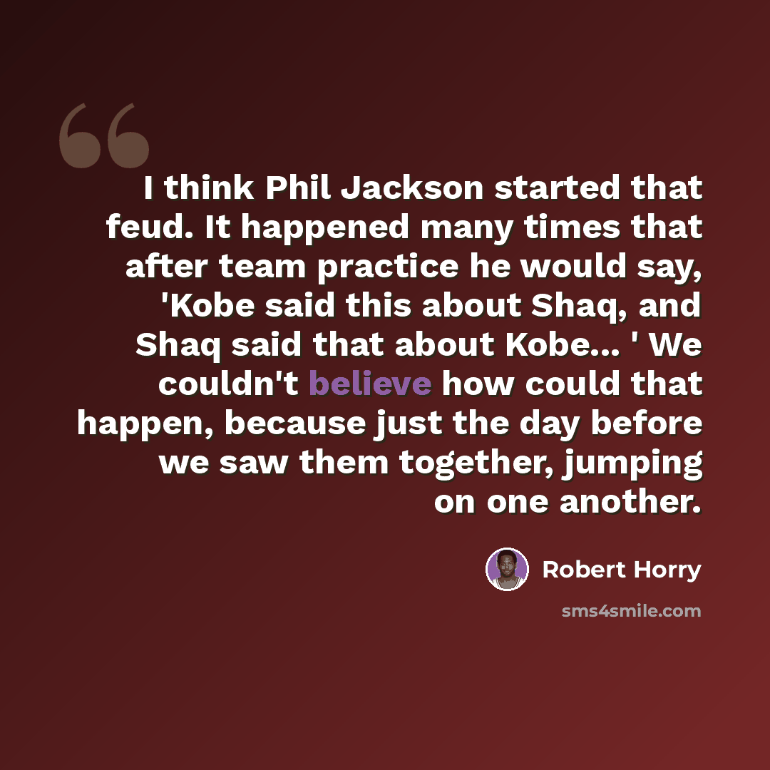 “I think Phil Jackson started that feud. It happened many times that after team practice he would say, 'Kobe said this about Shaq, and Shaq said that about Kobe... ' We couldn't believe how could that happen, because just the day before we saw them together, jumping on one another.” quote by Robert Horry
