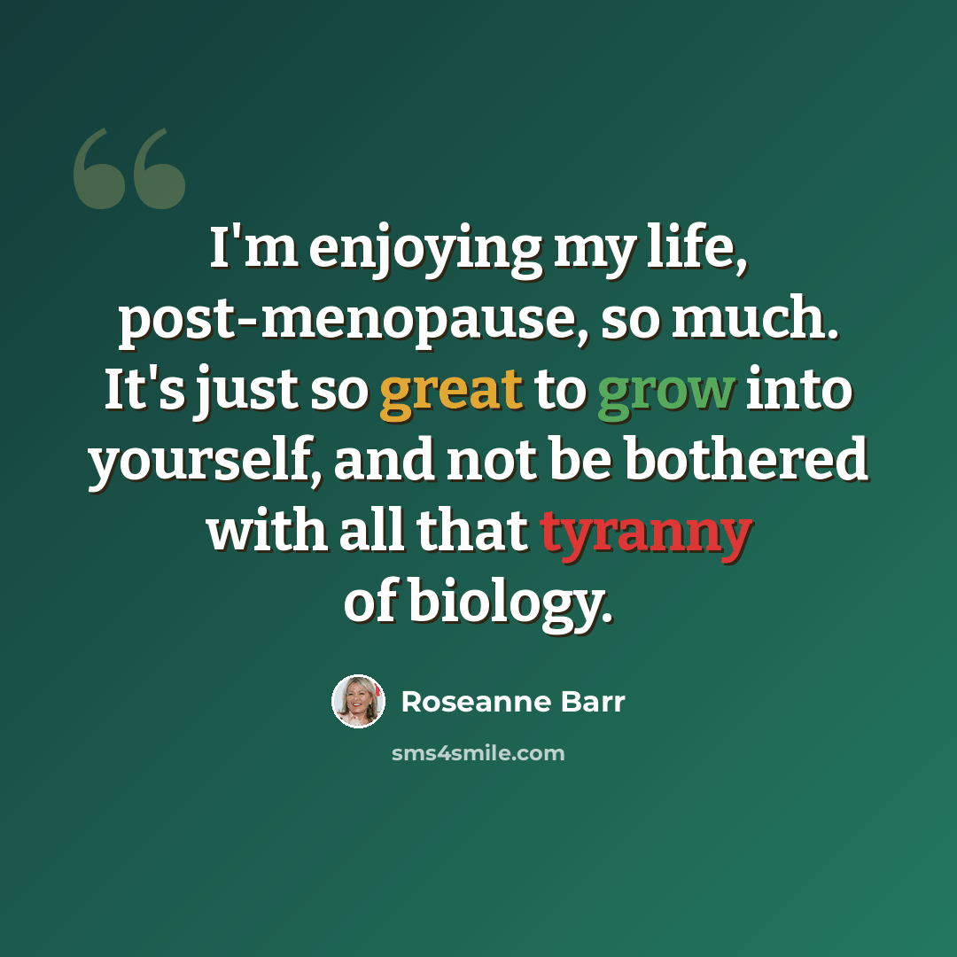 “I'm enjoying my life, post-menopause, so much. It's just so great to grow into yourself, and not be bothered with all that tyranny of biology.” quote by Roseanne Barr