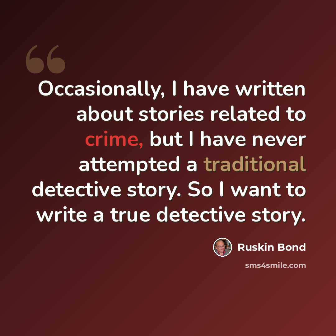 “Occasionally, I have written about stories related to crime, but I have never attempted a traditional detective story. So I want to write a true detective story.” quote by Ruskin Bond