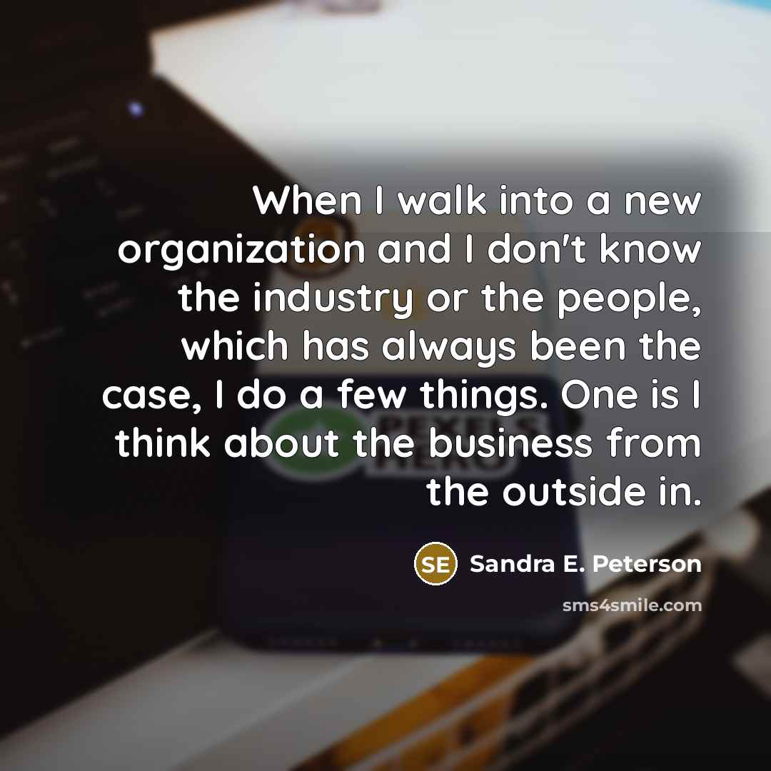 “When I walk into a new organization and I don't know the industry or the people, which has always been the case, I do a few things. One is I think about the business from the outside in.” quote by Sandra E. Peterson