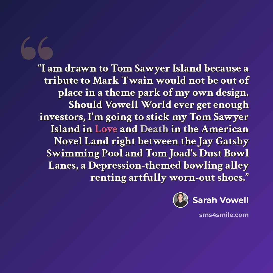 “I am drawn to Tom Sawyer Island because a tribute to Mark Twain would not be out of place in a theme park of my own design. Should Vowell World ever get enough investors, I'm going to stick my Tom Sawyer Island in Love and Death in the American Novel Land right between the Jay Gatsby Swimming Pool…” quote by Sarah Vowell