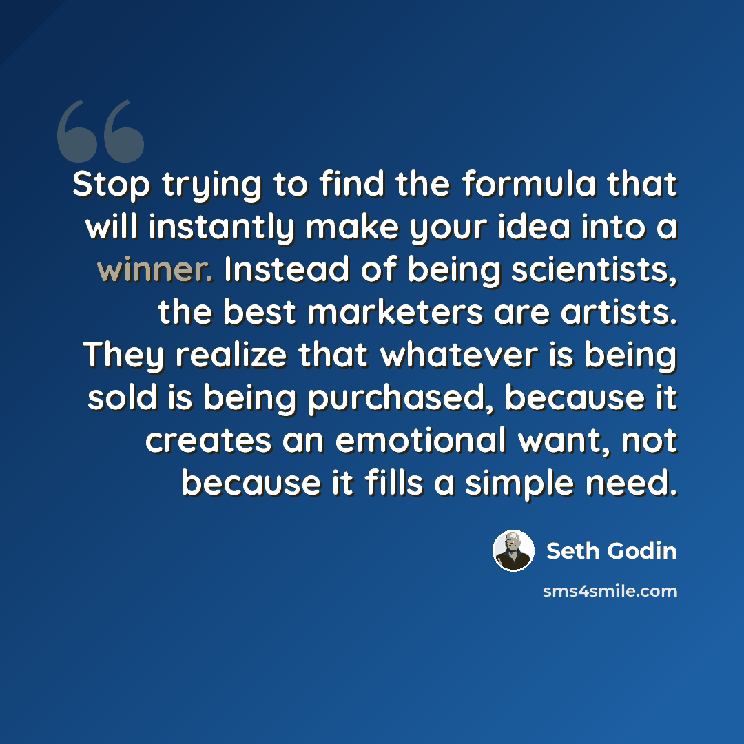 “Stop trying to find the formula that will instantly make your idea into a winner. Instead of being scientists, the best marketers are artists. They realize that whatever is being sold is being purchased, because it creates an emotional want, not because it fills a simple need.” quote by Seth Godin