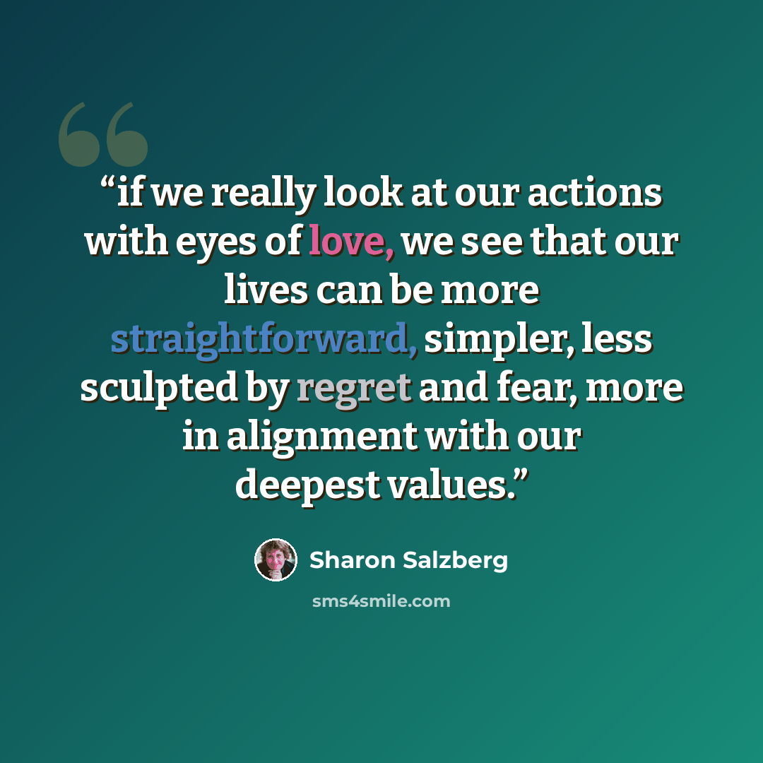 “if we really look at our actions with eyes of love, we see that our lives can be more straightforward, simpler, less sculpted by regret and fear, more in alignment with our deepest values.” quote by Sharon Salzberg