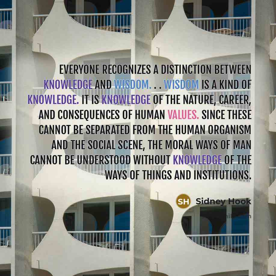 “Everyone recognizes a distinction between knowledge and wisdom. . . Wisdom is a kind of knowledge. It is knowledge of the nature, career, and consequences of human values. Since these cannot be separated from the human organism and the social scene, the moral ways of man cannot be understood…” quote by Sidney Hook