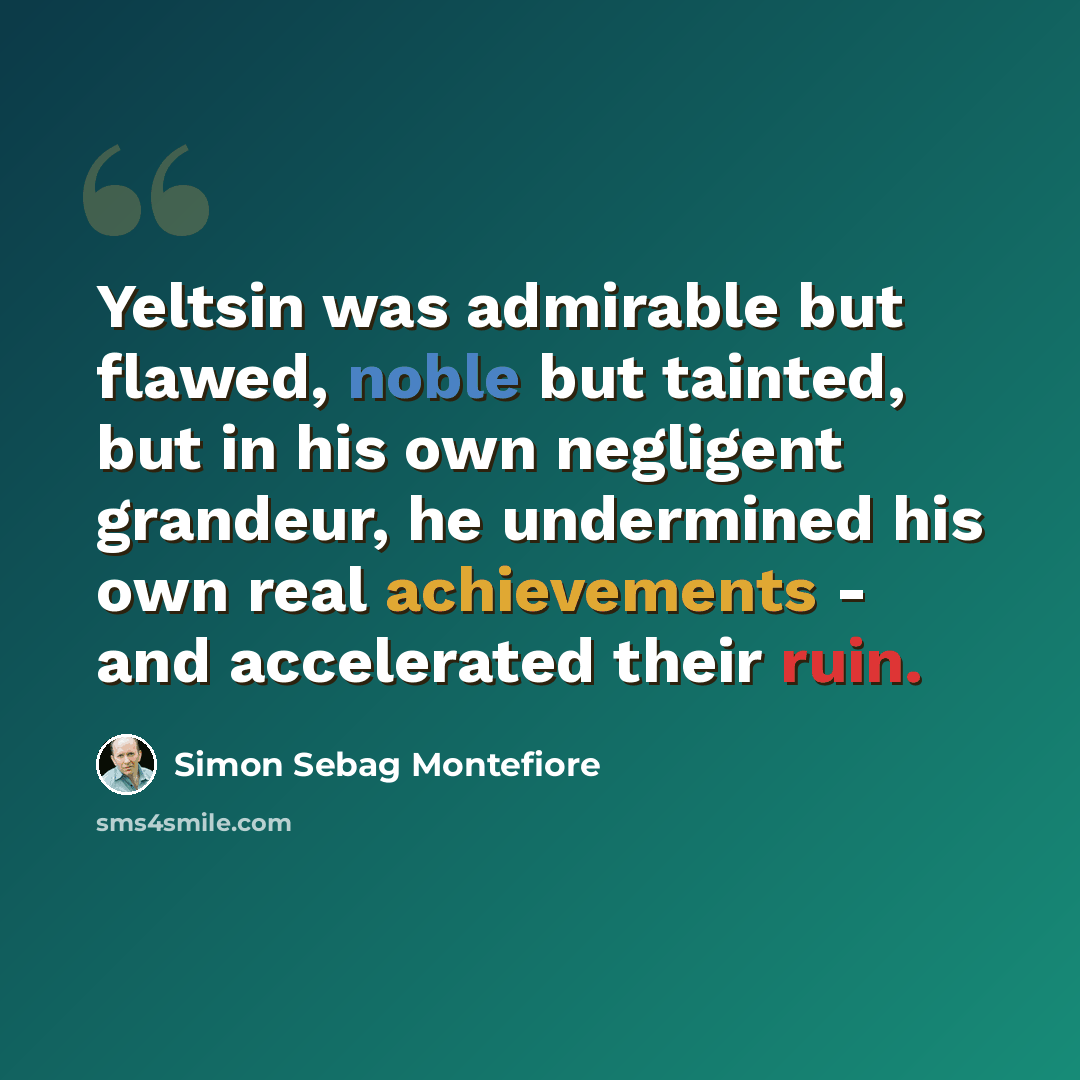 “Yeltsin was admirable but flawed, noble but tainted, but in his own negligent grandeur, he undermined his own real achievements - and accelerated their ruin.” quote by Simon Sebag Montefiore