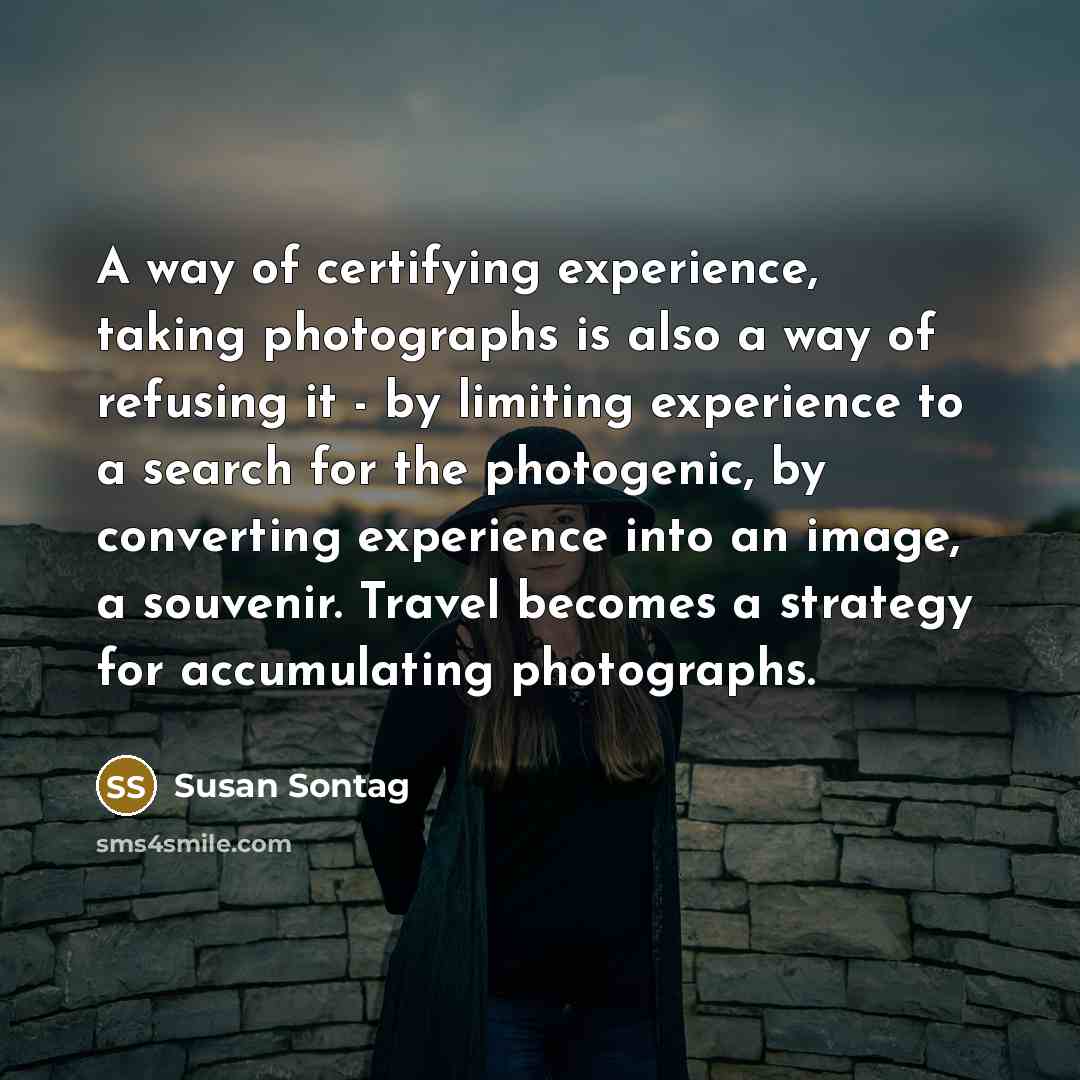 “A way of certifying experience, taking photographs is also a way of refusing it - by limiting experience to a search for the photogenic, by converting experience into an image, a souvenir. Travel becomes a strategy for accumulating photographs.” quote by Susan Sontag
