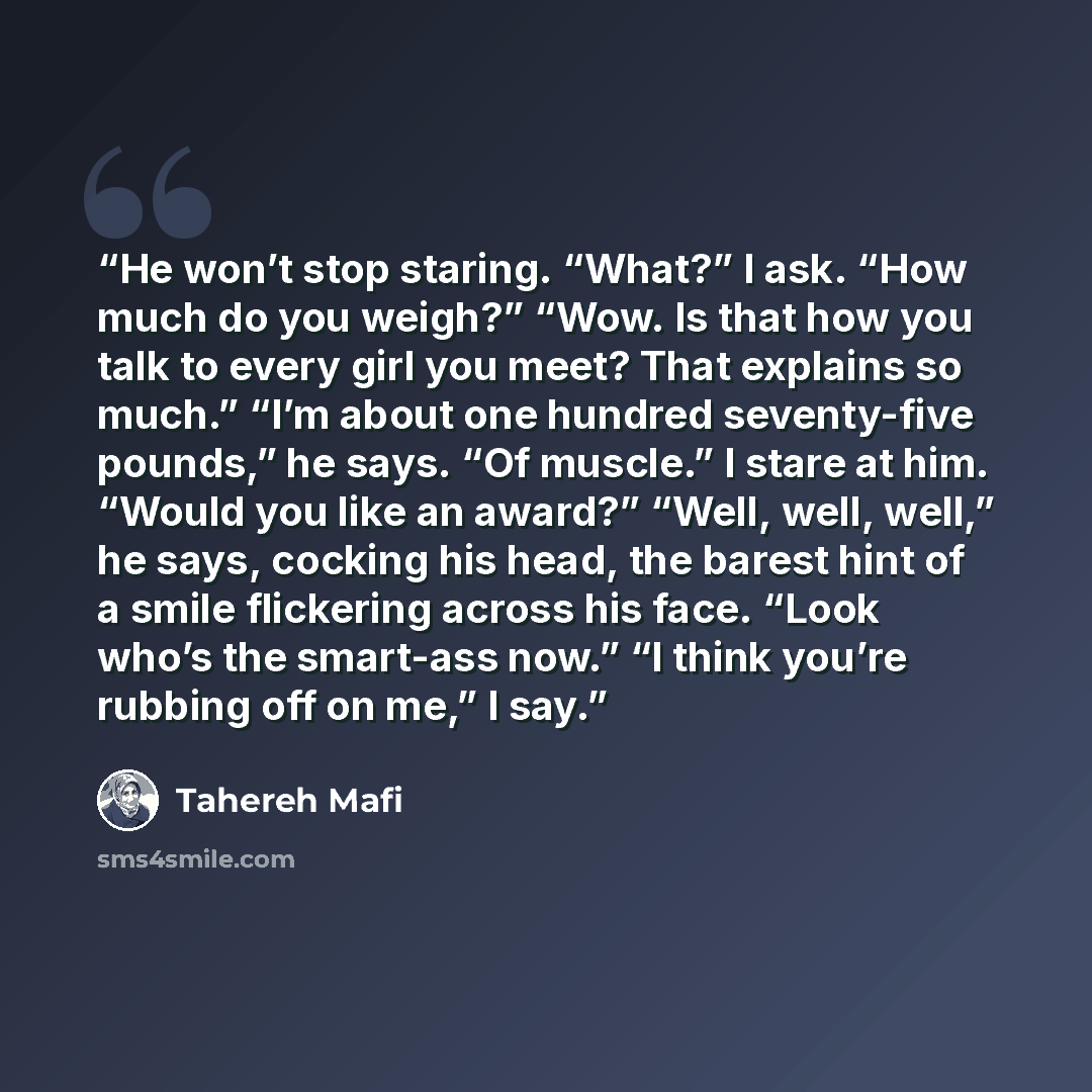 “He won’t stop staring. “What?” I ask. “How much do you weigh?” “Wow. Is that how you talk to every girl you meet? That explains so much.” “I’m about one hundred seventy-five pounds,” he says. “Of muscle.” I stare at him. “Would you like an award?” “Well, well, well,” he says, cocking his head, the…” quote by Tahereh Mafi