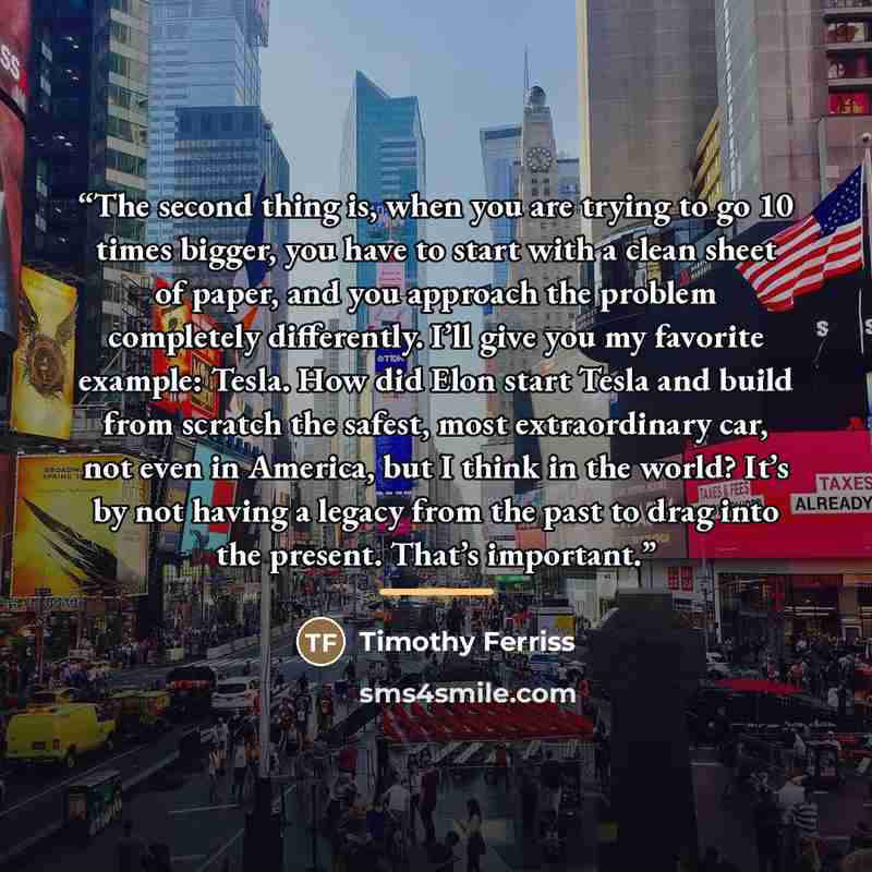 “The second thing is, when you are trying to go 10 times bigger, you have to start with a clean sheet of paper, and you approach the problem completely differently. I’ll give you my favorite example: Tesla. How did Elon start Tesla and build from scratch the safest, most extraordinary car, not even…” quote by Timothy Ferriss