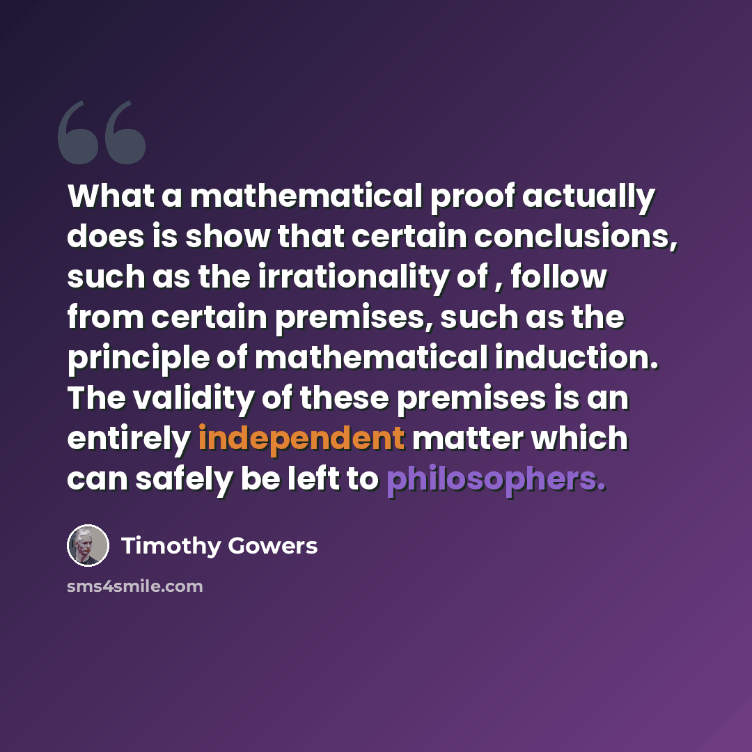 “What a mathematical proof actually does is show that certain conclusions, such as the irrationality of , follow from certain premises, such as the principle of mathematical induction. The validity of these premises is an entirely independent matter which can safely be left to philosophers.” quote by Timothy Gowers