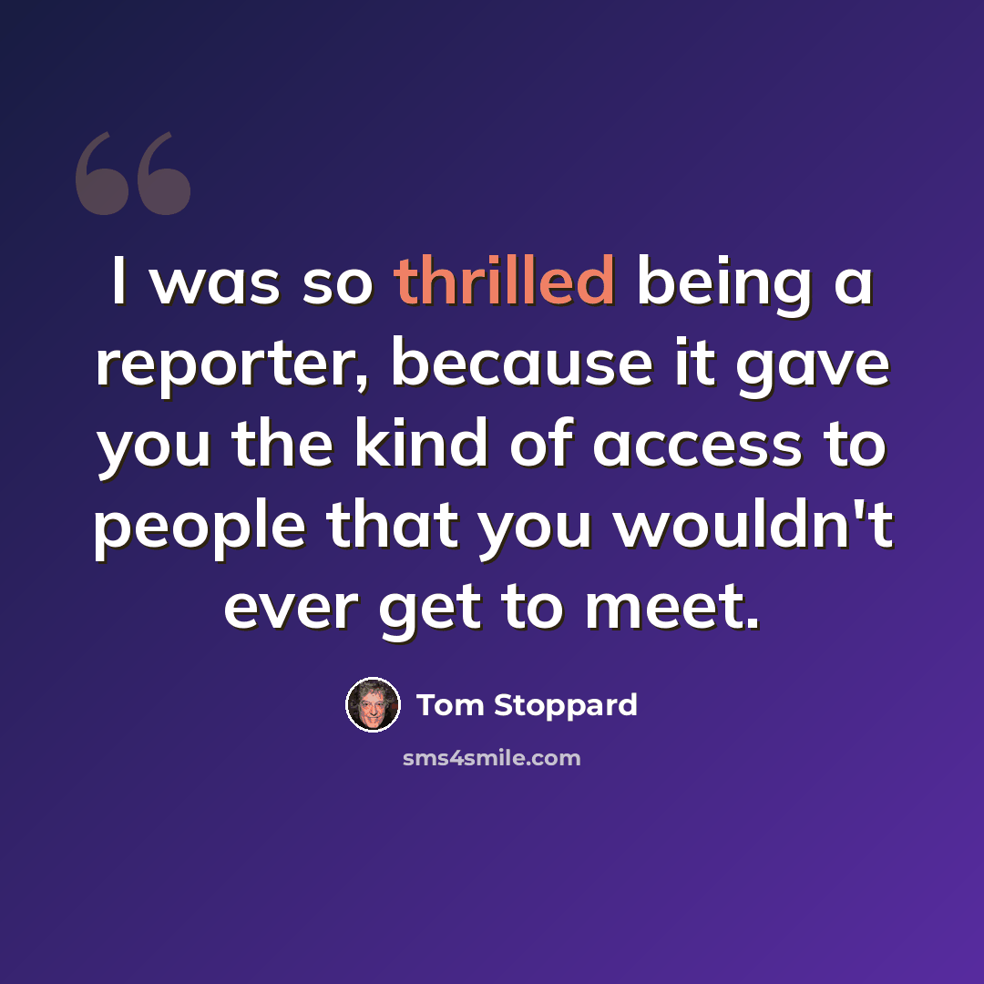“I was so thrilled being a reporter, because it gave you the kind of access to people that you wouldn't ever get to meet.” quote by Tom Stoppard