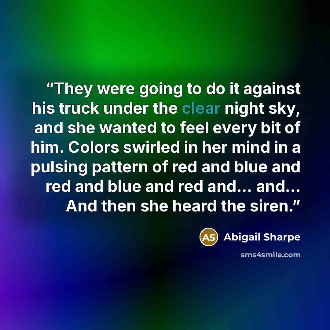 “They were going to do it against his truck under the clear night sky, and she wanted to feel every bit of him. Colors swirled in her mind in a pulsing pattern of red and blue and red and blue and red and… and… And then she heard the siren.” quote by Abigail Sharpe