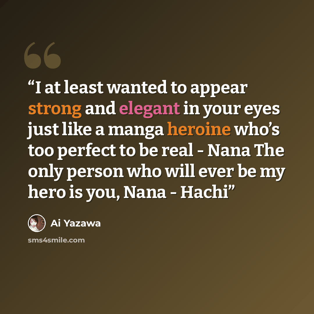“I at least wanted to appear strong and elegant in your eyes just like a manga heroine who’s too perfect to be real - Nana The only person who will ever be my hero is you, Nana - Hachi” quote by Ai Yazawa