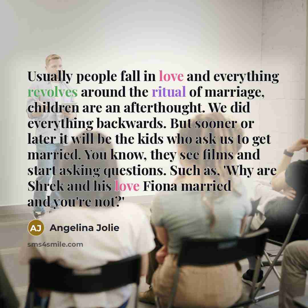 “Usually people fall in love and everything revolves around the ritual of marriage, children are an afterthought. We did everything backwards. But sooner or later it will be the kids who ask us to get married. You know, they see films and start asking questions. Such as, 'Why are Shrek and his love…” quote by Angelina Jolie