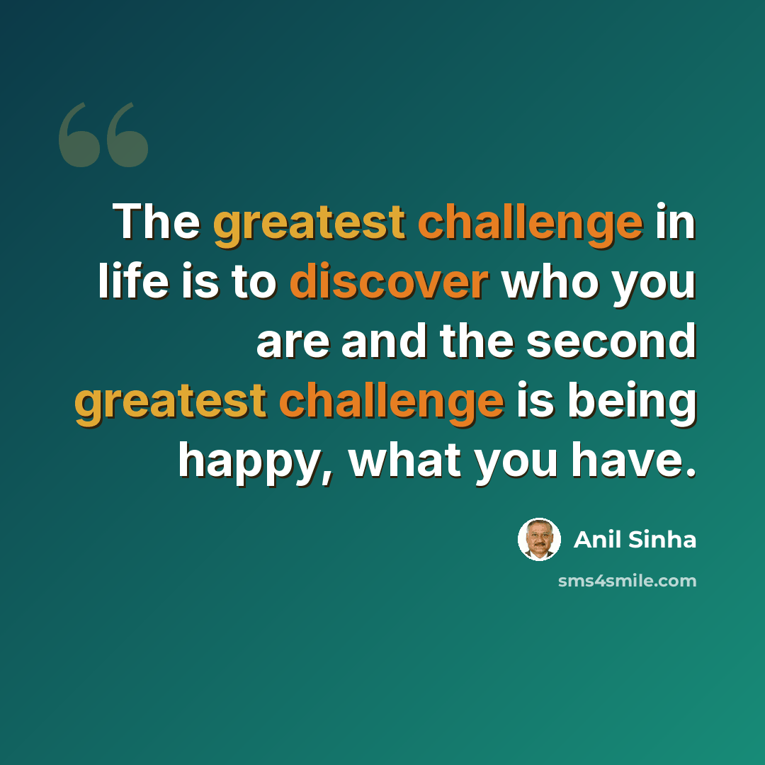 “The greatest challenge in life is to discover who you are and the second greatest challenge is being happy, what you have.” quote by Anil Sinha