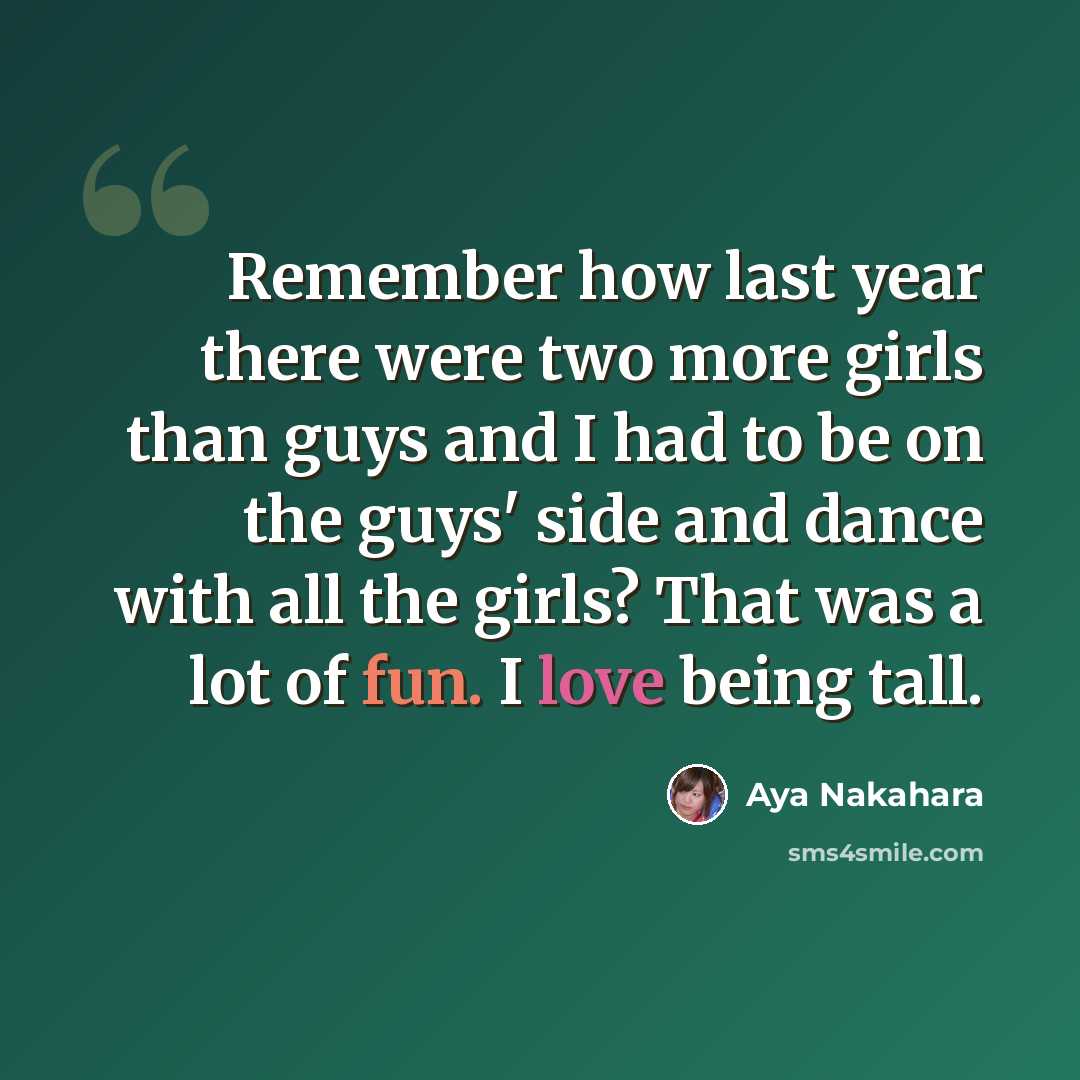 “Remember how last year there were two more girls than guys and I had to be on the guys' side and dance with all the girls? That was a lot of fun. I love being tall.” quote by Aya Nakahara