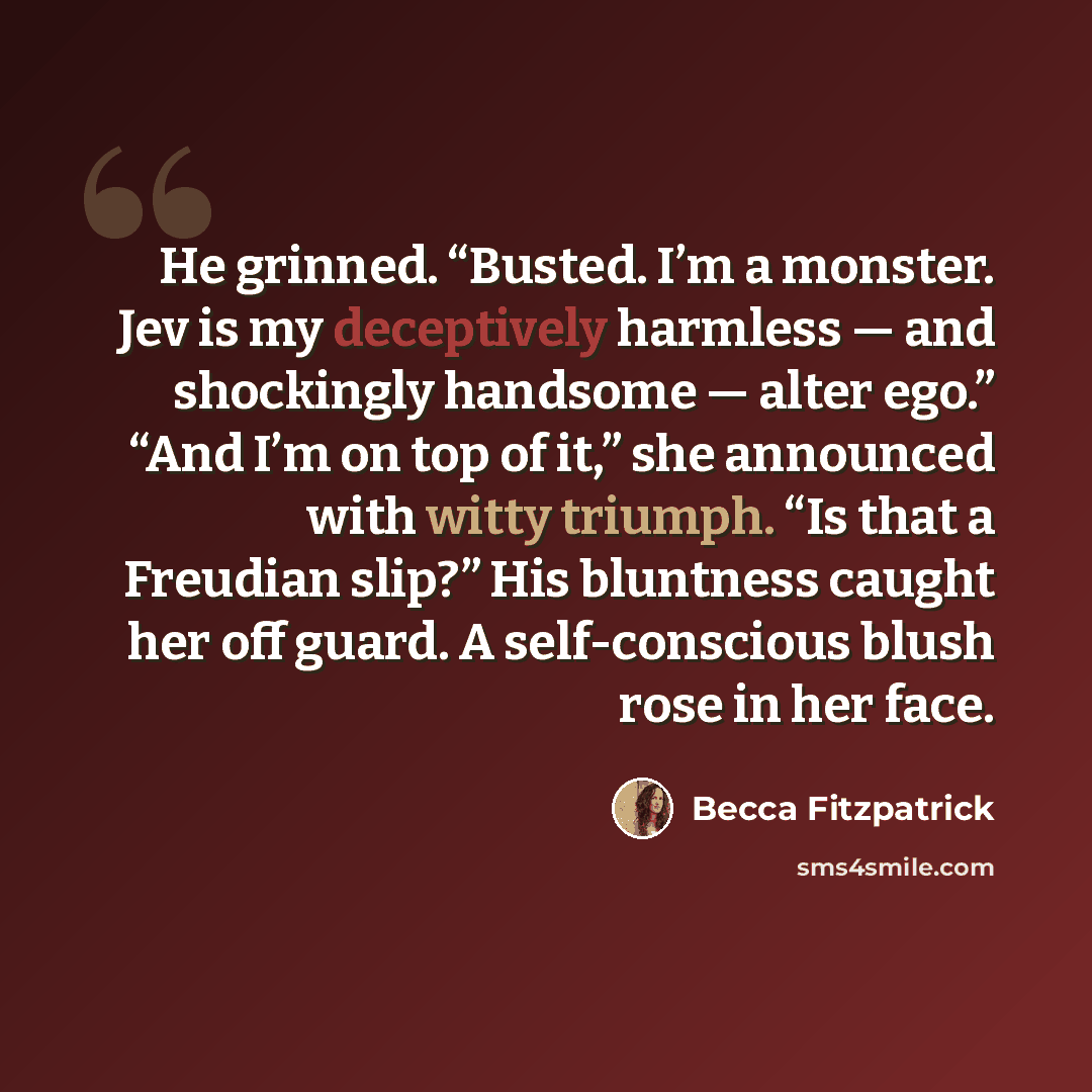“He grinned. “Busted. I’m a monster. Jev is my deceptively harmless — and shockingly handsome — alter ego.” “And I’m on top of it,” she announced with witty triumph. “Is that a Freudian slip?” His bluntness caught her off guard. A self-conscious blush rose in her face.” quote by Becca Fitzpatrick