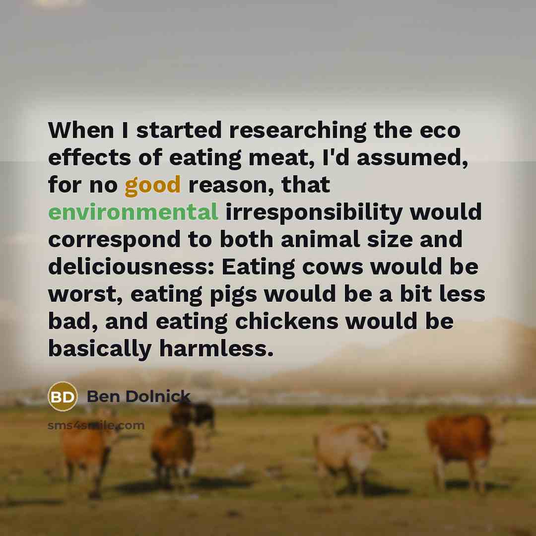“When I started researching the eco effects of eating meat, I'd assumed, for no good reason, that environmental irresponsibility would correspond to both animal size and deliciousness: Eating cows would be worst, eating pigs would be a bit less bad, and eating chickens would be basically harmless.” quote by Ben Dolnick