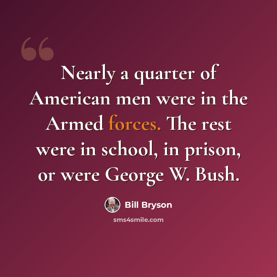 “Nearly a quarter of American men were in the Armed forces. The rest were in school, in prison, or were George W. Bush.” quote by Bill Bryson