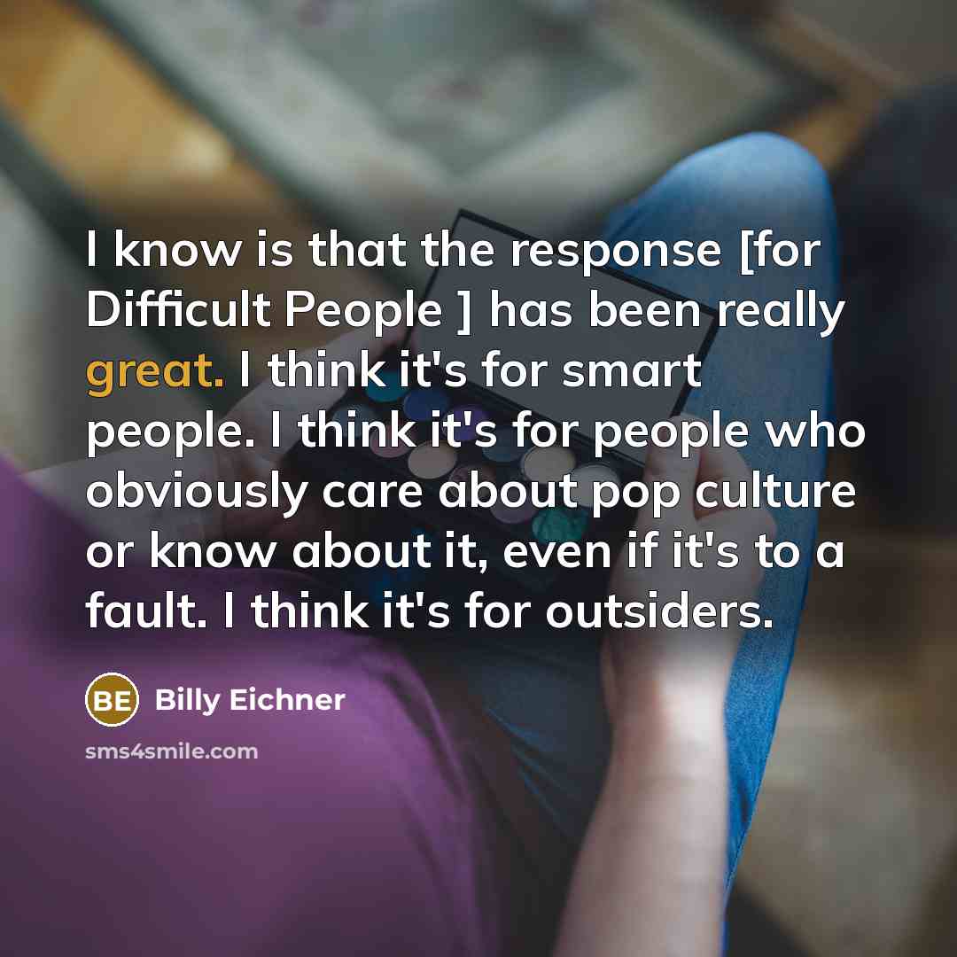 “I know is that the response [for Difficult People ] has been really great. I think it's for smart people. I think it's for people who obviously care about pop culture or know about it, even if it's to a fault. I think it's for outsiders.” quote by Billy Eichner