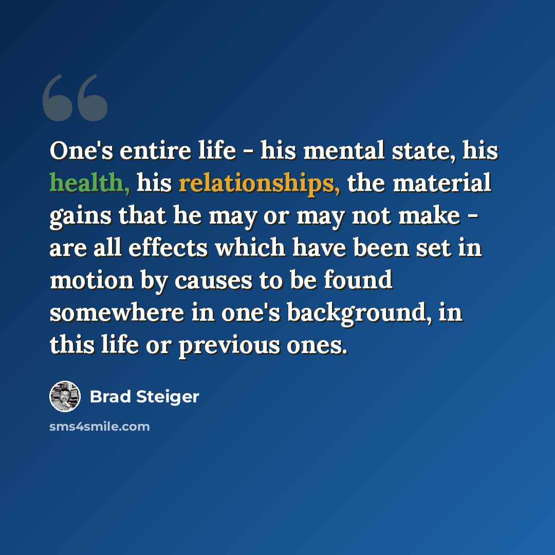 “One's entire life - his mental state, his health, his relationships, the material gains that he may or may not make - are all effects which have been set in motion by causes to be found somewhere in one's background, in this life or previous ones.” quote by Brad Steiger