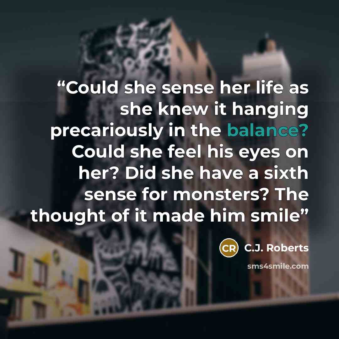 “Could she sense her life as she knew it hanging precariously in the balance? Could she feel his eyes on her? Did she have a sixth sense for monsters? The thought of it made him smile” quote by C.J. Roberts