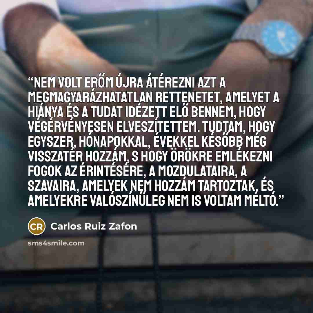 “Nem volt erőm újra átérezni azt a megmagyarázhatatlan rettenetet, amelyet a hiánya és a tudat idézett elő bennem, hogy végérvényesen elveszítettem. Tudtam, hogy egyszer, hónapokkal, évekkel később még visszatér hozzám, s hogy örökre emlékezni fogok az érintésére, a mozdulataira, a szavaira…” quote by Carlos Ruiz Zafón