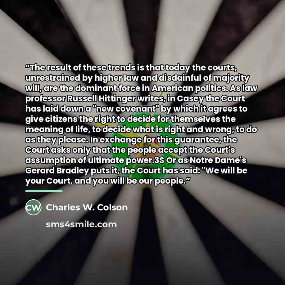 “The result of these trends is that today the courts, unrestrained by higher law and disdainful of majority will, are the dominant force in American politics. As law professor Russell Hittinger writes, in Casey the Court has laid down a "new covenant" by which it agrees to give citizens the right…” quote by Charles W. Colson