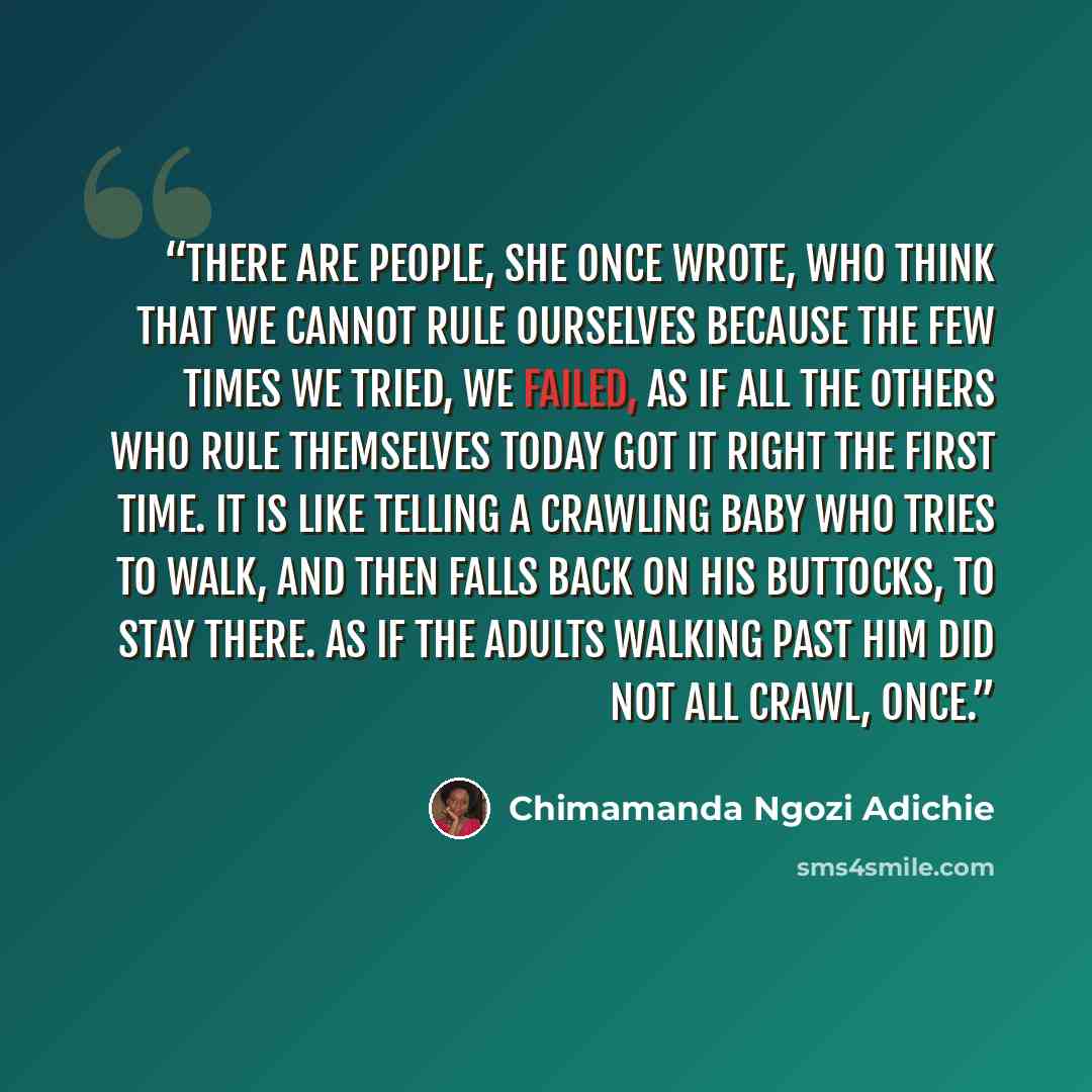 “There are people, she once wrote, who think that we cannot rule ourselves because the few times we tried, we failed, as if all the others who rule themselves today got it right the first time. It is like telling a crawling baby who tries to walk, and then falls back on his buttocks, to stay there…” quote by Chimamanda Ngozi Adichie
