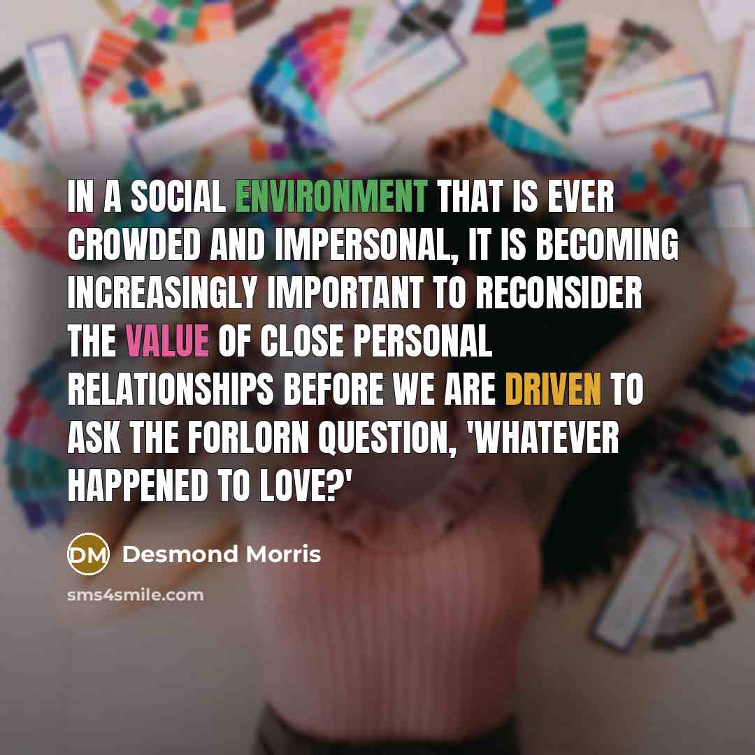 “In a social environment that is ever crowded and impersonal, it is becoming increasingly important to reconsider the value of close personal relationships before we are driven to ask the forlorn question, 'Whatever happened to love?'” quote by Desmond Morris