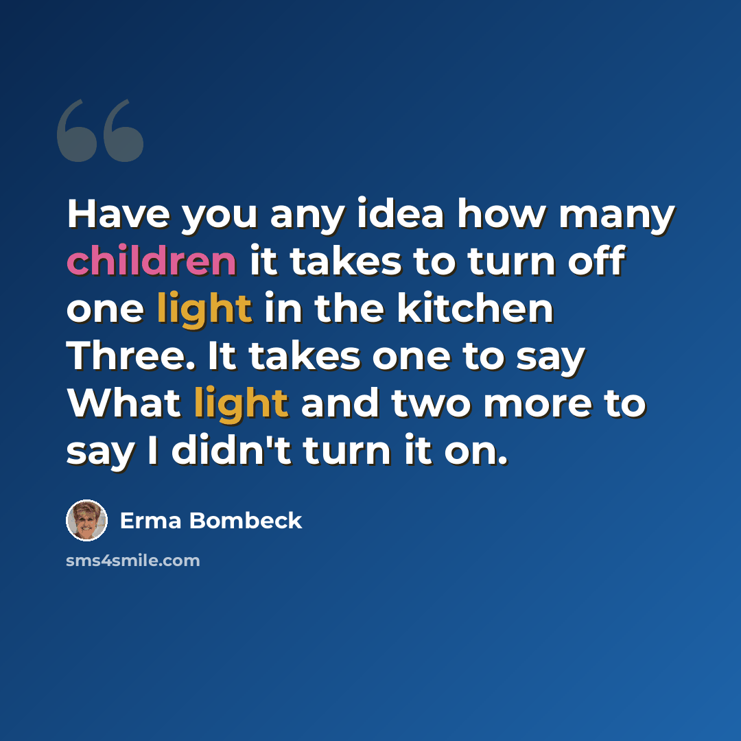 “Have you any idea how many children it takes to turn off one light in the kitchen Three. It takes one to say What light and two more to say I didn't turn it on.” quote by Erma Bombeck