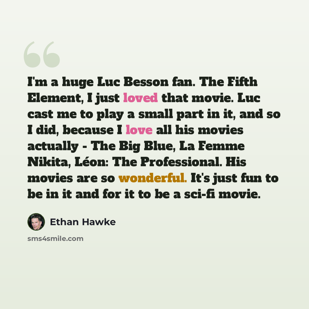 “I'm a huge Luc Besson fan. The Fifth Element, I just loved that movie. Luc cast me to play a small part in it, and so I did, because I love all his movies actually - The Big Blue, La Femme Nikita, Léon: The Professional. His movies are so wonderful. It's just fun to be in it and for it to be a…” quote by Ethan Hawke