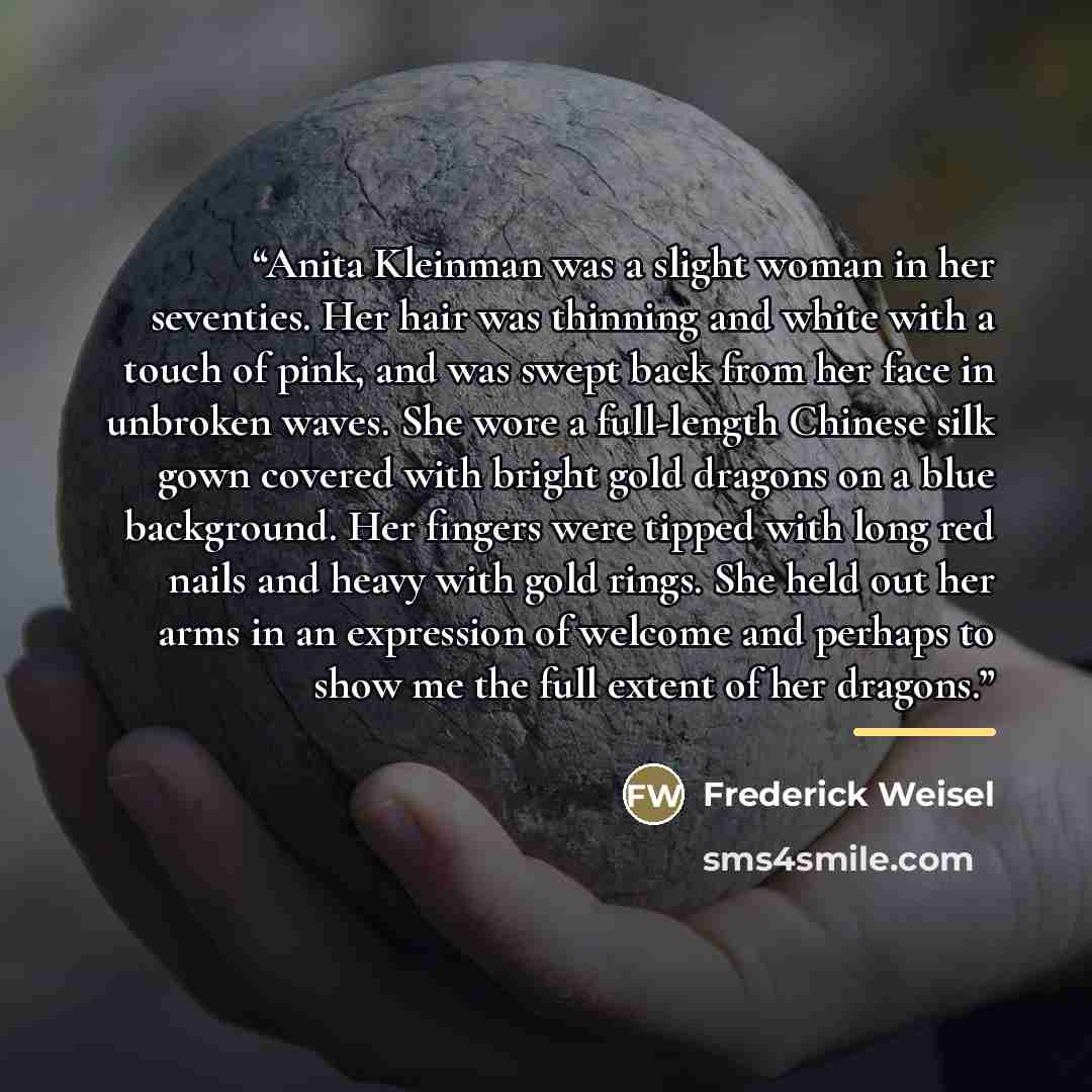 “Anita Kleinman was a slight woman in her seventies. Her hair was thinning and white with a touch of pink, and was swept back from her face in unbroken waves. She wore a full-length Chinese silk gown covered with bright gold dragons on a blue background. Her fingers were tipped with long red nails…” quote by Frederick Weisel