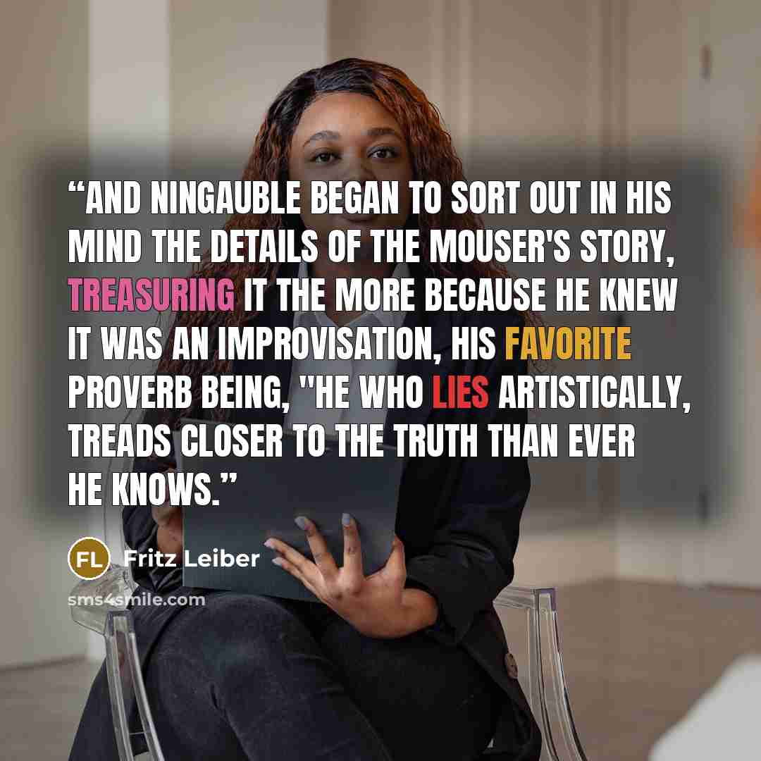 “And Ningauble began to sort out in his mind the details of the Mouser's story, treasuring it the more because he knew it was an improvisation, his favorite proverb being, "He who lies artistically, treads closer to the truth than ever he knows.” quote by Fritz Leiber