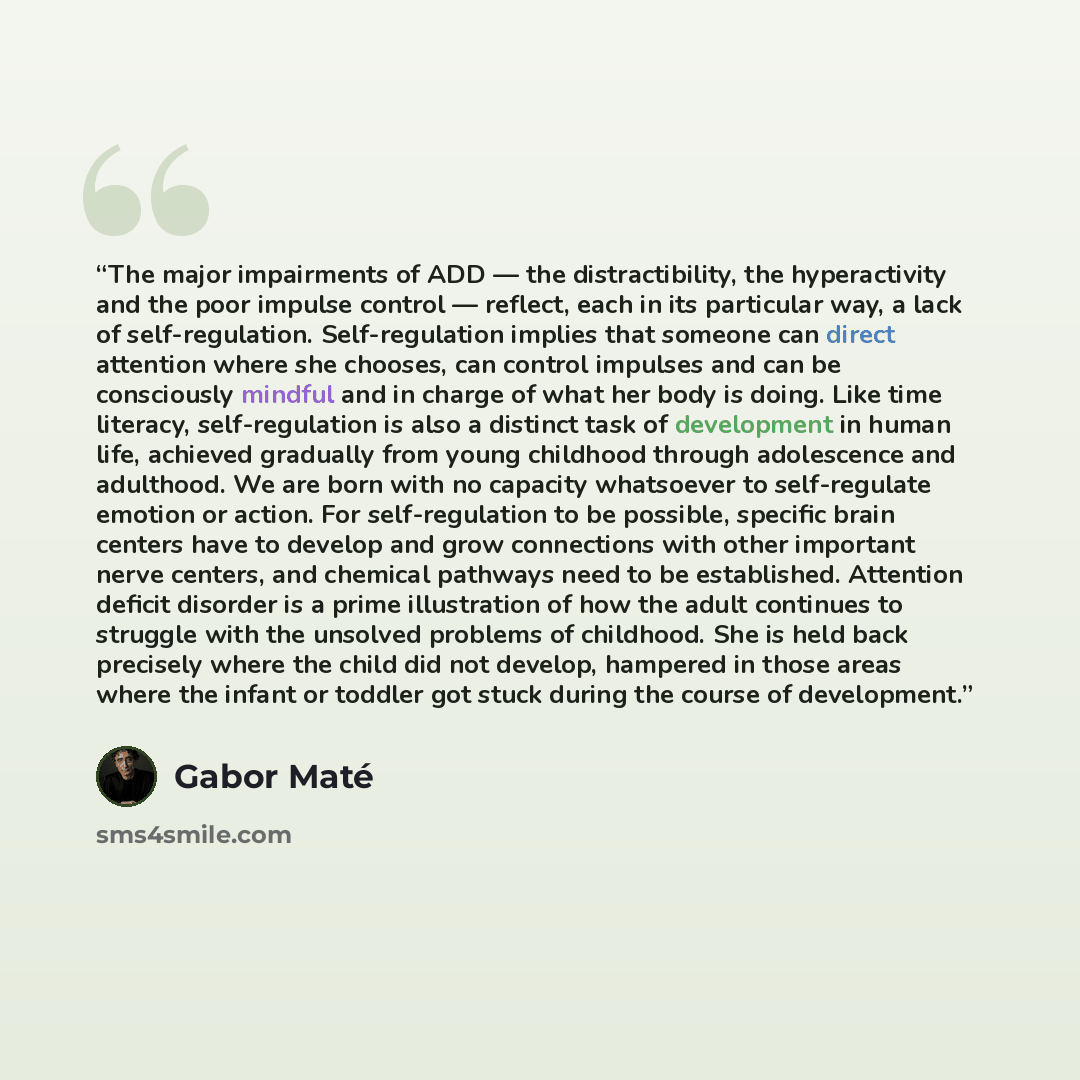 “The major impairments of ADD — the distractibility, the hyperactivity and the poor impulse control — reflect, each in its particular way, a lack of self-regulation. Self-regulation implies that someone can direct attention where she chooses, can control impulses and can be consciously mindful and…” quote by Gabor Maté