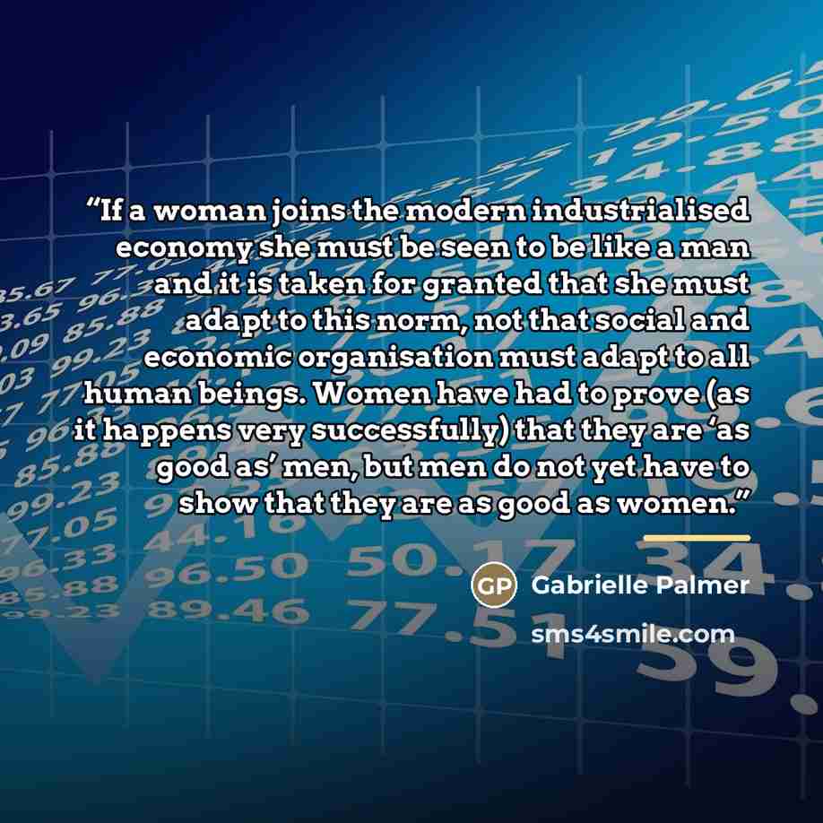 “If a woman joins the modern industrialised economy she must be seen to be like a man and it is taken for granted that she must adapt to this norm, not that social and economic organisation must adapt to all human beings. Women have had to prove (as it happens very successfully) that they are ‘as…” quote by Gabrielle Palmer