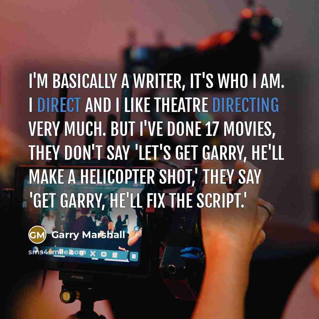 “I'm basically a writer, it's who I am. I direct and I like theatre directing very much. But I've done 17 movies, they don't say 'Let's get Garry, he'll make a helicopter shot,' they say 'Get Garry, he'll fix the script.'” quote by Garry Marshall