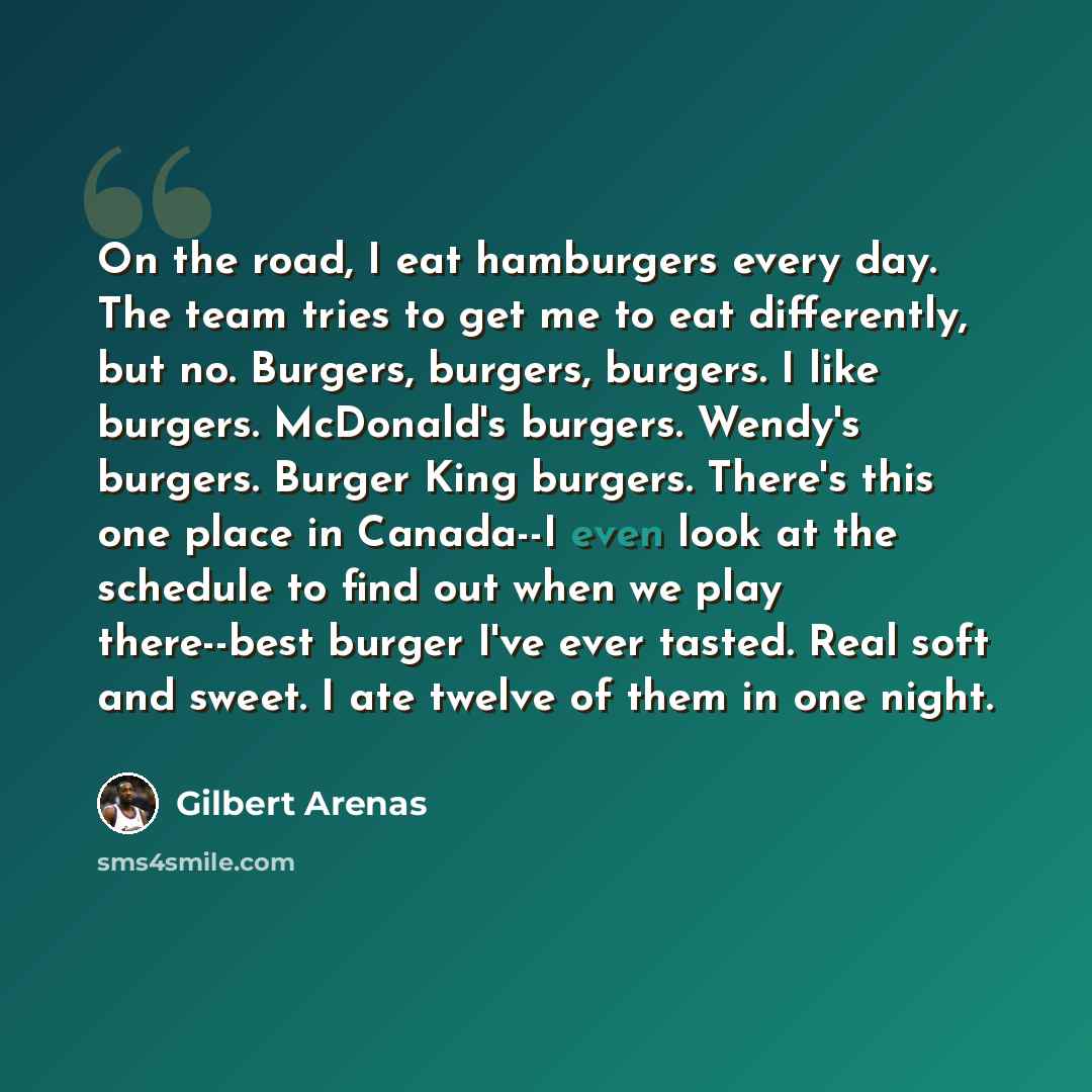 “On the road, I eat hamburgers every day. The team tries to get me to eat differently, but no. Burgers, burgers, burgers. I like burgers. McDonald's burgers. Wendy's burgers. Burger King burgers. There's this one place in Canada--I even look at the schedule to find out when we play there--best…” quote by Gilbert Arenas