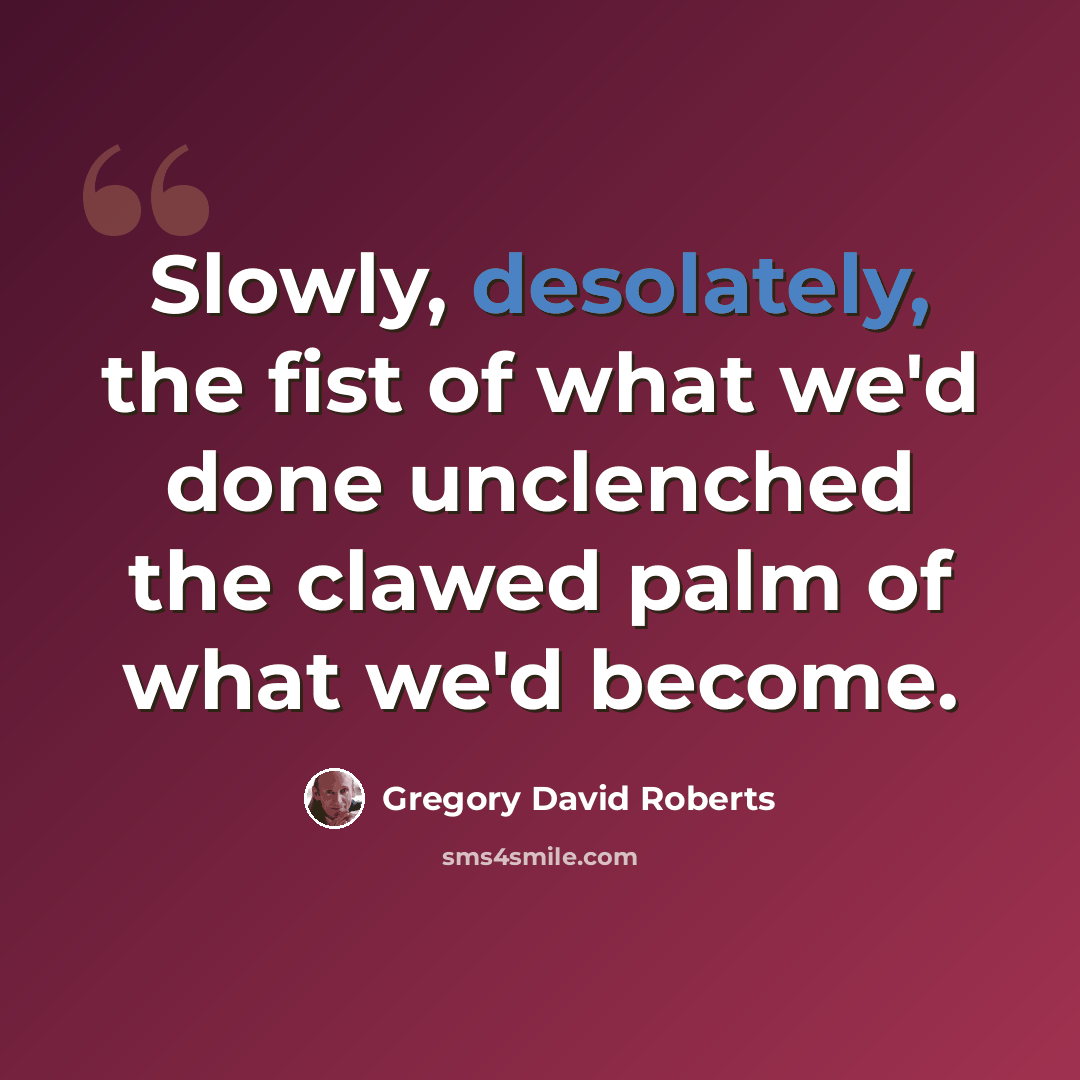 “Slowly, desolately, the fist of what we'd done unclenched the clawed palm of what we'd become.” quote by Gregory David Roberts