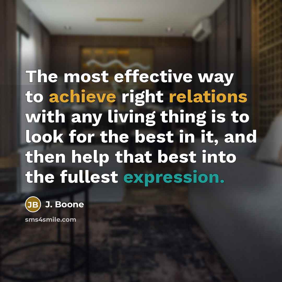 “The most effective way to achieve right relations with any living thing is to look for the best in it, and then help that best into the fullest expression.” quote by J. Boone