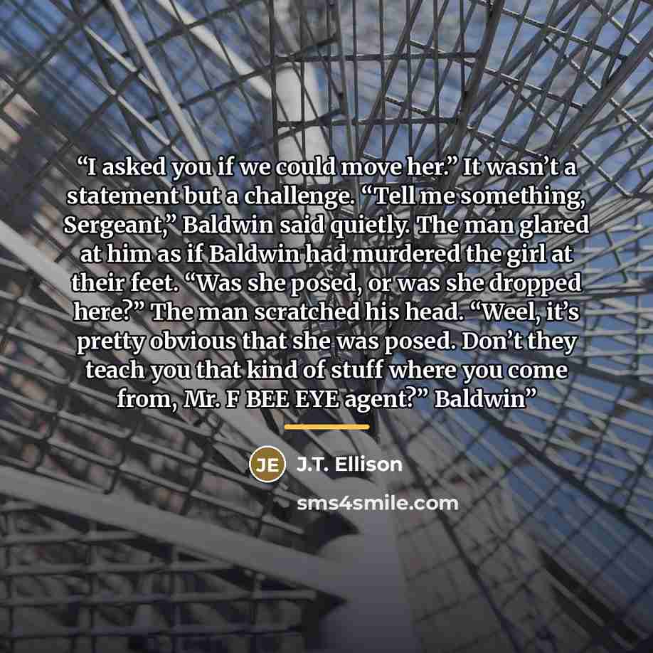 “I asked you if we could move her.” It wasn’t a statement but a challenge. “Tell me something, Sergeant,” Baldwin said quietly. The man glared at him as if Baldwin had murdered the girl at their feet. “Was she posed, or was she dropped here?” The man scratched his head. “Weel, it’s pretty obvious…” quote by J.T. Ellison