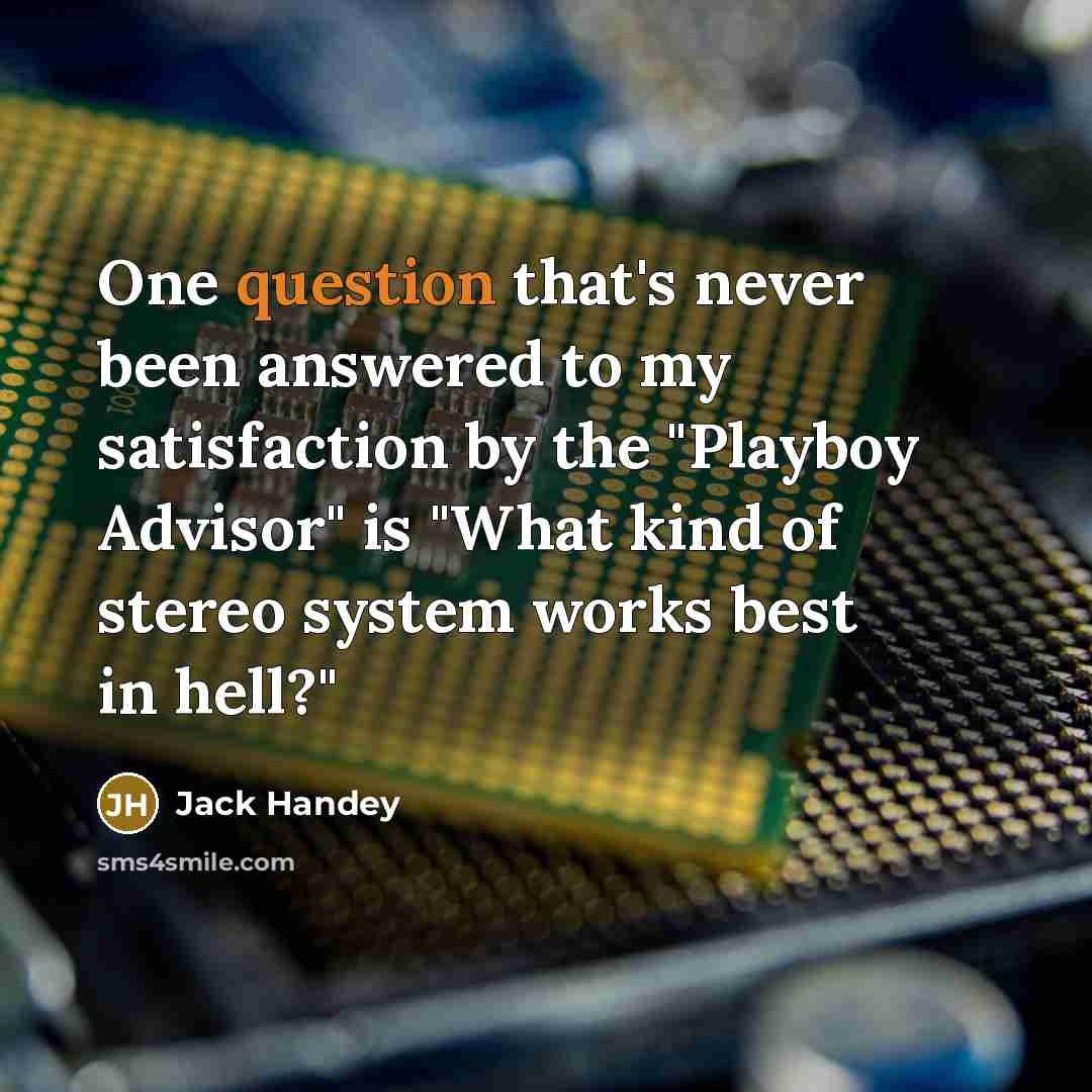 “One question that's never been answered to my satisfaction by the "Playboy Advisor" is "What kind of stereo system works best in hell?"” quote by Jack Handey