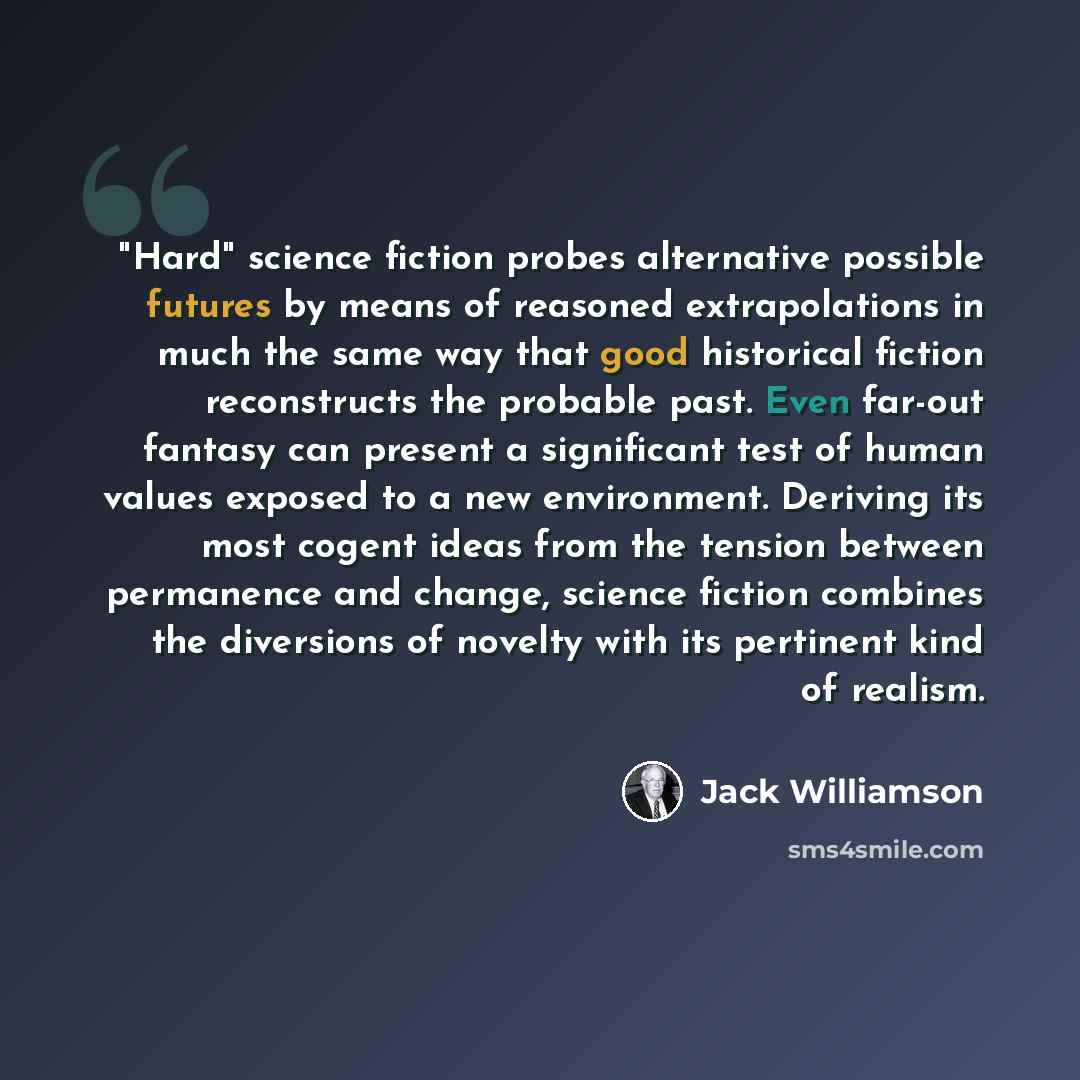 “"Hard" science fiction probes alternative possible futures by means of reasoned extrapolations in much the same way that good historical fiction reconstructs the probable past. Even far-out fantasy can present a significant test of human values exposed to a new environment. Deriving its most…” quote by Jack Williamson
