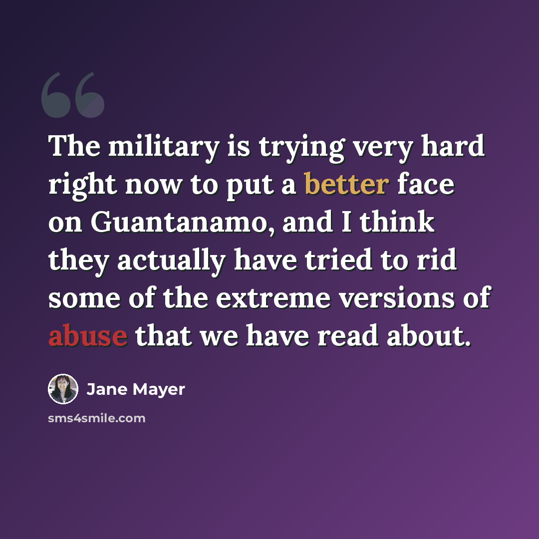 “The military is trying very hard right now to put a better face on Guantanamo, and I think they actually have tried to rid some of the extreme versions of abuse that we have read about.” quote by Jane Mayer