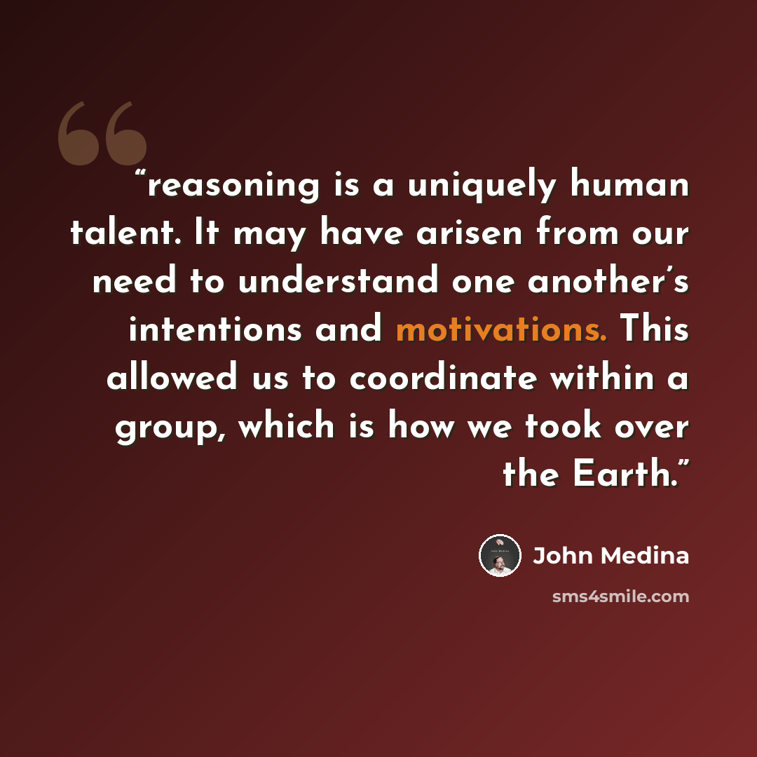 “reasoning is a uniquely human talent. It may have arisen from our need to understand one another’s intentions and motivations. This allowed us to coordinate within a group, which is how we took over the Earth.” quote by John Medina