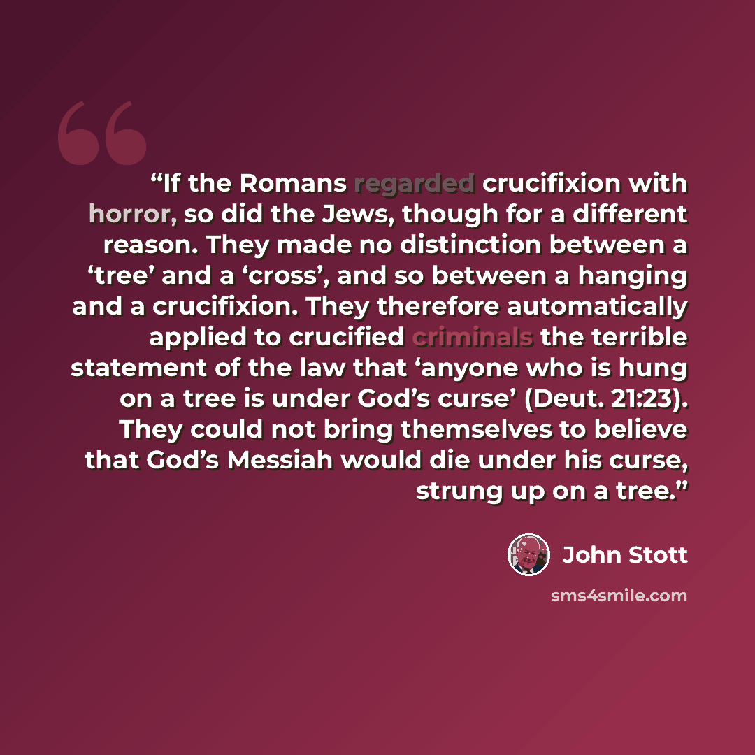 “If the Romans regarded crucifixion with horror, so did the Jews, though for a different reason. They made no distinction between a ‘tree’ and a ‘cross’, and so between a hanging and a crucifixion. They therefore automatically applied to crucified criminals the terrible statement of the law that…” quote by John Stott
