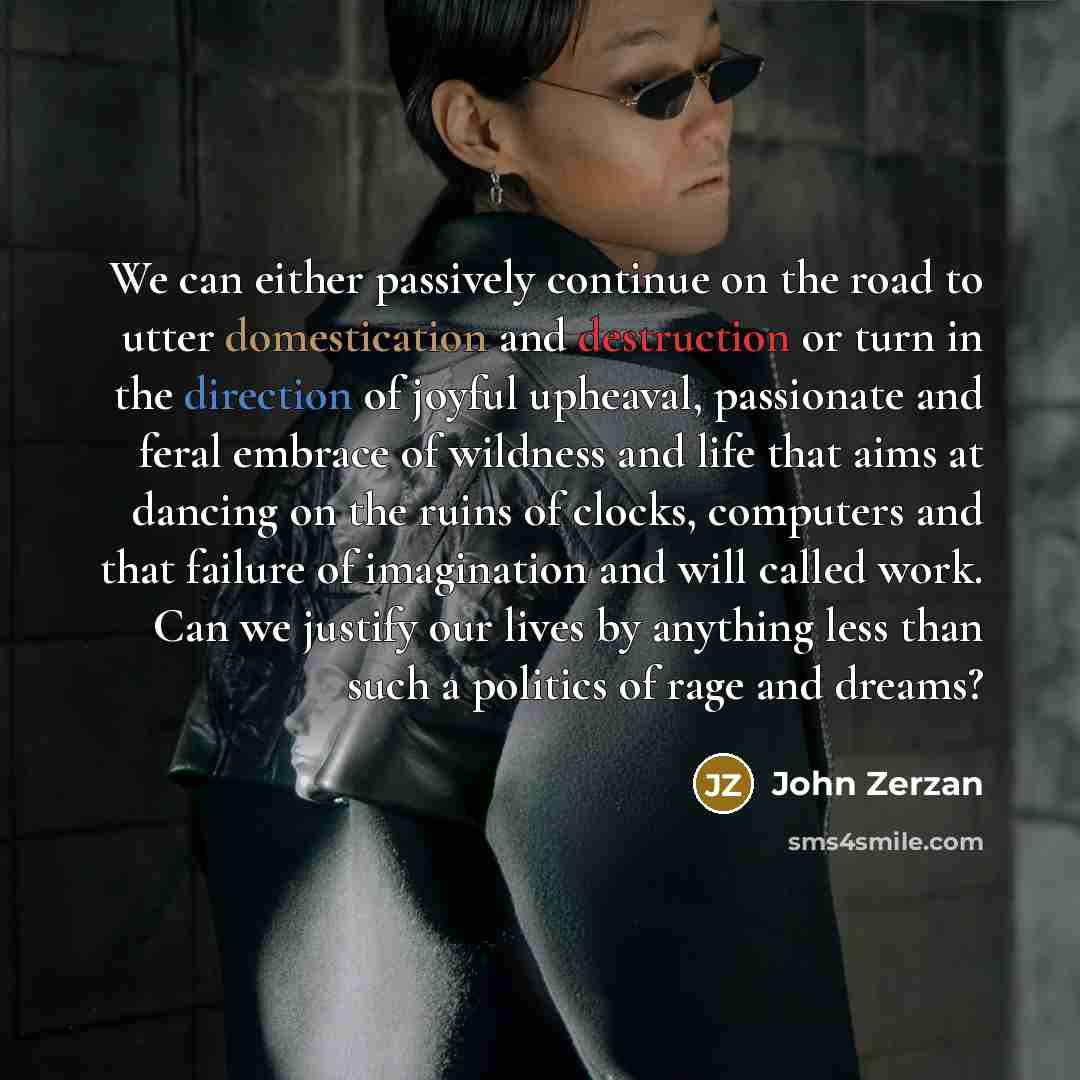 “We can either passively continue on the road to utter domestication and destruction or turn in the direction of joyful upheaval, passionate and feral embrace of wildness and life that aims at dancing on the ruins of clocks, computers and that failure of imagination and will called work. Can we…” quote by John Zerzan