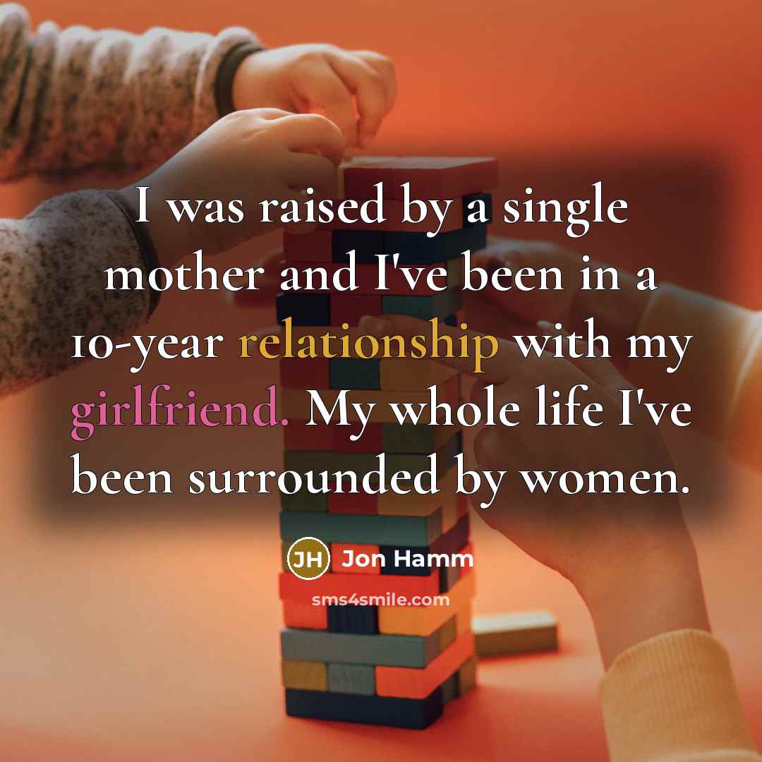 “I was raised by a single mother and I've been in a 10-year relationship with my girlfriend. My whole life I've been surrounded by women.” quote by Jon Hamm
