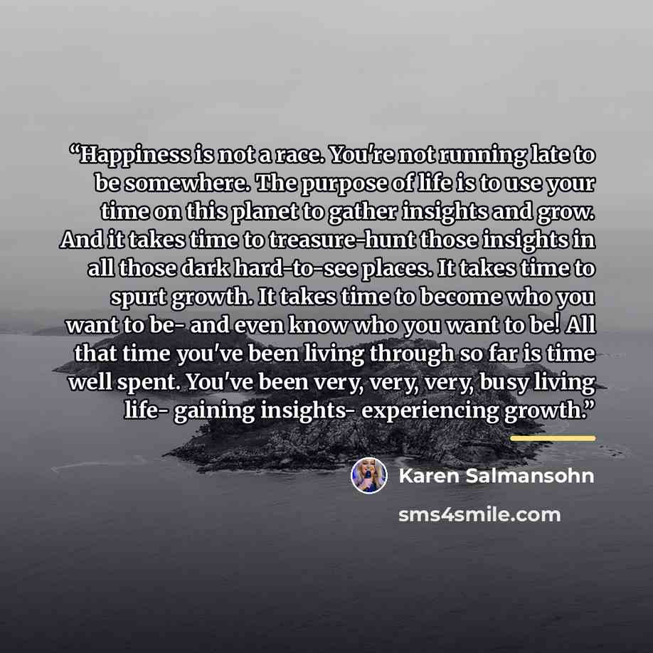 “Happiness is not a race. You're not running late to be somewhere. The purpose of life is to use your time on this planet to gather insights and grow. And it takes time to treasure-hunt those insights in all those dark hard-to-see places. It takes time to spurt growth. It takes time to become who…” quote by Karen Salmansohn